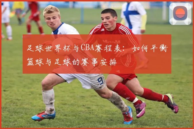 足球世界杯与CBA赛程表：如何平衡篮球与足球的赛事安排